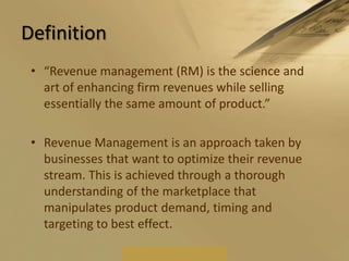 Definition“Revenue management (RM) is the science and art of enhancing firm revenues while selling essentially the same amount of product.”Revenue Management is an approach taken by businesses that want to optimize their revenue stream. This is achieved through a thorough understanding of the marketplace that manipulates product demand, timing and targeting to best effect.