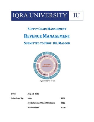 Supply Chain Management<br />Revenue Management<br />Submitted to Prof. Dr. Masood<br />Date:July 12, 2010<br />Submitted By:Iqbal9952<br />Syed Hammad Khalid Nadeem9911<br />Aisha Jabeen10087<br />Executive Summury<br />Revenue management (RM) is the science and art of enhancing firm revenues while selling essentially the same amount of product. RM essentially means setting and adjusting prices on a tactical level in order to maximize profit. First used by American Airlines in 1985 to beat its competitor PeoplExpress, then eventually adapted by other industries like Car Rentals, Production (General Motors), hotels, real estate etc. RM works in industries which have perishable goods, sold in advance, capacity limitation, segmented market, high fixed cost, demand fluctuation. RM works in four processes Market Segment Pricing, Peak/Off-Peak Pricing, Forecasting Demand, Inventory Allocation Basics. Airlines have limited number of seats so they vary their prices on various bases to maximize their revenue. The same goes with rental business and hotels. RM faces customer resistance and customers think it is unethical. E-commerce has helped RM to be more effective specially in Airlines Industry.<br />Table Of Contents<br />,[object Object]