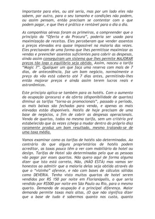 importante para eles, ou até seria, mas por um lado eles não
sabem, por outro, para o seu tamanho e condições não podem,
ou assim pensam, então precisam se contentar com o que
podem pagar, e que lhes é prático e rentável para o dia a dia.

As companhias aéreas foram os primeiros, a compreender que o
princípio da “Oferta e da Procura”, poderia ser usado para
maximização de receitas. Eles perceberam que vender assentos
a preços elevados era quase impossível na maioria das vezes.
Eles precisavam de uma forma que lhes permitisse maximizar as
vendas e preencher assentos suficientes para cobrir as despesas,
ainda assim conseguiram um sistema que lhes permite MAJORAR
preços tão logo o equilíbrio seja obtido. Assim, nasceu a tarifa
“Magic 7”. Qualquer um que faça uma reserva com mais de 7
dias, de antecedência, faz um bom negócio, normalmente o
preço do vôo está coberto até 7 dias antes, permitindo-lhes
então majorar preços e ainda assim terem lucros reais e
astronômicos.

Este princípio aplica-se também para os hotéis. Com o aumento
da ocupação (procura) e da oferta (disponibilidade de quartos)
diminui as tarifas “torna-as promocionais”, passado o período,
as mais baixas são fechadas para venda, e apenas as mais
elevadas estão disponíveis. Hotéis de hoje precisam de uma
base de negócios, a fim de cobrir as despesas operacionais.
Venda de quartos, todos na mesma tarifa, sem um critério pré
estabelecido que às vezes (chega a mudar dentro do próprio dia)
raramente produz um bom resultado, mesmo tratando-se de
uma taxa média.

Vamos examinar como as tarifas de hotéis são determinadas. Ao
contrário do que alguns proprietários de hotéis podem
acreditar, as taxas pouco têm a ver com mobiliário do hotel ou
design. Tarifas de Hotel são determinadas pelo que as pessoas
vão pagar por esses quartos. Não quero aqui de forma alguma
dizer que isto está correto, Não, (NÃO ESTÁ) mas vamos ser
honestos ao admitir que a maioria delas seja obtida através do
que o “vizinho” oferece, e não com bases de cálculos sólidas
como DEVERIA. Tenho visto muitos quartos de hotel serem
vendidos por R$ 150 por noite em Florianópolis, o que seria
vendido por R$500 por noite em São Paulo ou Rio, para o mesmo
quarto. Demanda de ocupação é a principal diferença. Maior
demanda permite taxas mais altas, (O que não significa dizer
que a base de tudo é sabermos quanto nos custa, quanto
 