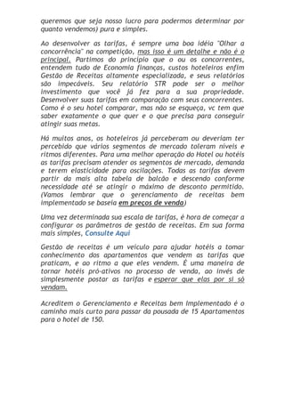 queremos que seja nosso lucro para podermos determinar por
quanto vendemos) pura e simples.

Ao desenvolver as tarifas, é sempre uma boa idéia "Olhar a
concorrência" na competição, mas isso é um detalhe e não é o
principal. Partimos do princípio que o ou os concorrentes,
entendem tudo de Economia finanças, custos hoteleiros enfim
Gestão de Receitas altamente especializada, e seus relatórios
são impecáveis. Seu relatório STR pode ser o melhor
investimento que você já fez para a sua propriedade.
Desenvolver suas tarifas em comparação com seus concorrentes.
Como é o seu hotel comparar, mas não se esqueça, vc tem que
saber exatamente o que quer e o que precisa para conseguir
atingir suas metas.

Há muitos anos, os hoteleiros já perceberam ou deveriam ter
percebido que vários segmentos de mercado toleram níveis e
ritmos diferentes. Para uma melhor operação do Hotel ou hotéis
as tarifas precisam atender os segmentos de mercado, demanda
e terem elasticidade para oscilações. Todas as tarifas devem
partir da mais alta tabela de balcão e descendo conforme
necessidade até se atingir o máximo de desconto permitido.
(Vamos lembrar que o gerenciamento de receitas bem
implementado se baseia em preços de venda)

Uma vez determinada sua escala de tarifas, é hora de começar a
configurar os parâmetros de gestão de receitas. Em sua forma
mais simples, Consulte Aqui
Gestão de receitas é um veículo para ajudar hotéis a tomar
conhecimento dos apartamentos que vendem as tarifas que
praticam, e ao ritmo a que eles vendem. É uma maneira de
tornar hotéis pró-ativos no processo de venda, ao invés de
simplesmente postar as tarifas e esperar que elas por si só
vendam.

Acreditem o Gerenciamento e Receitas bem Implementado é o
caminho mais curto para passar da pousada de 15 Apartamentos
para o hotel de 150.
 
