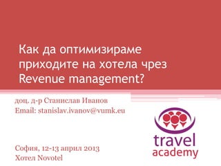 Как да оптимизираме
приходите на хотела чрез
Revenue management?
доц. д-р Станислав Иванов
Email: stanislav.ivanov@vumk.eu
София, 12-13 април 2013
Хотел Novotel
 
