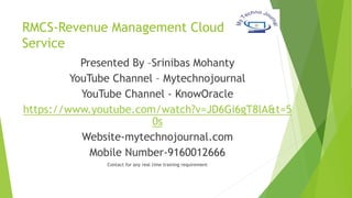 RMCS-Revenue Management Cloud
Service
Presented By –Srinibas Mohanty
YouTube Channel – Mytechnojournal
YouTube Channel - KnowOracle
https://www.youtube.com/watch?v=JD6Gi6gT8lA&t=5
0s
Website-mytechnojournal.com
Mobile Number-9160012666
Contact for any real time training requirement
 