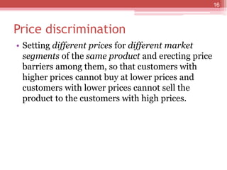 Price discrimination
• Setting different prices for different market
segments of the same product and erecting price
barriers among them, so that customers with
higher prices cannot buy at lower prices and
customers with lower prices cannot sell the
product to the customers with high prices.
16
 