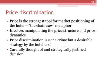 Price discrimination
• Price is the strongest tool for market positioning of
the hotel – “the chain saw” metaphor
• Involves manipulating the price structure and price
dynamics.
• Price discrimination is not a crime but a desirable
strategy by the hoteliers!
• Carefully thought of and strategically justified
decision.
18
 
