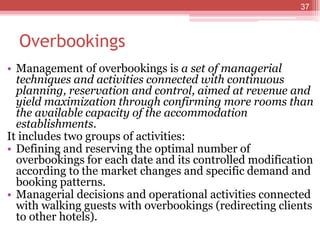 Overbookings
• Management of overbookings is a set of managerial
techniques and activities connected with continuous
planning, reservation and control, aimed at revenue and
yield maximization through confirming more rooms than
the available capacity of the accommodation
establishments.
It includes two groups of activities:
• Defining and reserving the optimal number of
overbookings for each date and its controlled modification
according to the market changes and specific demand and
booking patterns.
• Managerial decisions and operational activities connected
with walking guests with overbookings (redirecting clients
to other hotels).
37
 