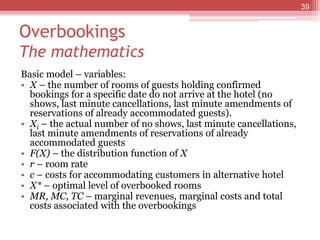 Overbookings
The mathematics
Basic model – variables:
• X – the number of rooms of guests holding confirmed
bookings for a specific date do not arrive at the hotel (no
shows, last minute cancellations, last minute amendments of
reservations of already accommodated guests).
• Xi – the actual number of no shows, last minute cancellations,
last minute amendments of reservations of already
accommodated guests
• F(X) – the distribution function of X
• r – room rate
• c – costs for accommodating customers in alternative hotel
• X* – optimal level of overbooked rooms
• MR, MC, TC – marginal revenues, marginal costs and total
costs associated with the overbookings
39
 