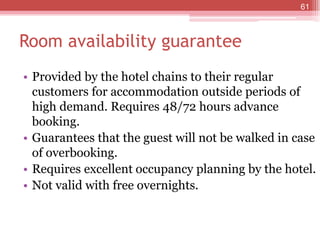 Room availability guarantee
• Provided by the hotel chains to their regular
customers for accommodation outside periods of
high demand. Requires 48/72 hours advance
booking.
• Guarantees that the guest will not be walked in case
of overbooking.
• Requires excellent occupancy planning by the hotel.
• Not valid with free overnights.
61
 
