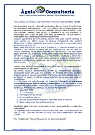 Águia Consultoria
“Não há hotéis que não deem lucro, existem é hotéis mal Administrados”.
consultoria@aquiahoteis.com http://ruiventura.com.br/ Fone: +55 41 9269 9401
Fazer com que seu cliente se sinta exatamente como ele é Muito Importante e único.
Alguns grupos do setor de restauração que possuem diversos pontos de venda (lojas)
com gastronomia mais elaborada e lojas com produtos mais populares revelam que
apesar do aumento em sua receita, a rentabilidade das lojas está muito abaixo do que
fora projetado. Segundo estes grupos, a tendência é de que trabalhem na
padronização, com o risco de gerar uma perda de identidade. Em sua opinião é
possível gerar mais rentabilidade sem afetar este modelo?
Divulguei recentemente em uma matéria, números reais, estes mesmos números eu
venho usando nos últimos cursos de Revenue Management, eles mostram
faturamentos e índices excepcionais que davam prejuízo, isso é o que muitas vezes
significa aumento de receita.
Sabemos que 90% das empresas de A & B Brasileiras ou radicadas no Brasil não têm
controles e nem números confiáveis, no caso desses grupos, isso não deve ser
verdade, entretanto, se um restaurante deve dar 33% de lucro, e as lojas desses
grupos deveriam sim, as casas de menor porte gastronômico devem passar da casa
dos 40% e ou isso é uma realidade, ou o faturamento é muito alto e prefere-se o
Grande volume ao invés do Lucro nesses patamares, o que é compreensível e
aceitável, ou então, alguma coisa aí não está tão bem quanto deveria. Mais uma vez...
Olha as contas?
Fale-nos sobre Revenue Management e como ele é aplicado na potencialização da
rentabilidade de um restaurante?
Na ciência: Revenue Management é a arte do posicionamento estratégico,
maximizando lucros com base nas previsões de demanda otimizando resultados
fundamentados em cálculos econômicos e financeiros e de disponibilidade que deve
ser adotado por inteiro em todo ou qualquer hotel ou empresa quem que possa ser
implementado.
(li um dia destes uma definição sensacional e adorei)– É a filosofia de gestão que
transforma qualquer negócio em um grande negócio. – Eu acrescentaria “desde
que possa ser implementado”. Vamos então ver as características necessárias para a
implantação da Filosofia de Gestão que é o Revenue Management:
1) Capacidade finita.
2) Stocks Perecíveis.
3) Micro segmentos de Mercado.
4) Procura variável e incerta.
5) Produtos que podem ser vendidos ou reservados antes do consumo.
6) Baixas razões custos fixos x Custos variáveis.
Quando fala sobre o Revenue Management em seus cursos quais são as reações dos
expectadores?
Um empresário que um dia destes participou de um de meus cursos disse quase no
final do curso, claro que tem que funcionar, nada passa despercebido com esse
sistema.
Yield Management e Revenue Management são as mesmas coisas?
 