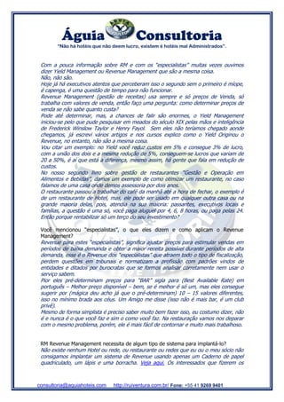 Águia Consultoria
“Não há hotéis que não deem lucro, existem é hotéis mal Administrados”.
consultoria@aquiahoteis.com http://ruiventura.com.br/ Fone: +55 41 9269 9401
Com a pouca informação sobre RM e com os “especialistas” muitas vezes ouvimos
dizer Yield Management ou Revenue Management que são a mesma coisa.
Não, não são.
Hoje já há executivos atentos que perceberam isso o segundo sem o primeiro é míope,
é capenga, é uma questão de tempo para não funcionar.
Revenue Management (gestão de receitas) usa sempre e só preços de Venda, só
trabalha com valores de venda, então faço uma pergunta: como determinar preços de
venda se não sabe quanto custa?
Pode até determinar, mas, a chances de falir são enormes, o Yield Management
iniciou-se pelo que pude pesquisar em meados do século XIX pelas mãos e inteligência
de Frederick Winslow Taylor e Henry Fayol. Sem eles não teríamos chegado aonde
chegamos, já escrevi vários artigos e nos cursos explico como o Yield Originou o
Revenue, no entanto, não são a mesma coisa.
Vou citar um exemplo: no Yield você reduz custos em 5% e consegue 3% de lucro,
com a união dos dois e a mesma redução de 5%, conseguem-se lucros que variam de
20 a 50%, é aí que está a diferença, mesmo assim, há gente que fala em redução de
custos.
No nosso segundo livro sobre gestão de restaurantes “Gestão e Operação em
Alimentos e Bebidas”, damos um exemplo de como otimizar um restaurante, no caso
falamos de uma casa onde demos assessoria por dois anos.
O restaurante passou a trabalhar do café da manhã até a hora de fechar, o exemplo é
de um restaurante de Hotel, mas, ele pode ser usado em qualquer outra casa ou na
grande maioria delas, pois, atendia na sua maioria: passantes, executivos locais e
famílias, a questão é uma só, você paga aluguel por 4, 6, 8 horas, ou paga pelas 24.
Então porque rentabilizar só um terço do seu investimento?
Você mencionou “especialistas”, o que eles dizem e como aplicam o Revenue
Management?
Revenue para estes “especialistas”, significa ajustar preços para estimular vendas em
períodos de baixa demanda e obter a maior receita possível durante períodos de alta
demanda, esse é o Revenue dos “especialistas” que atraem todo o tipo de fiscalização,
perdem questões em tribunais e normatizam a profissão com padrões vindos de
entidades e ditados por burocratas que se formos analisar corretamente nem usar o
serviço sabem.
Pior eles pré-determinam preços para “BAR” sigla para (Best Available Rate) em
português – Melhor preço disponível – bem, se é melhor é só um, mas eles consegue
sugerir por (mágica deu acho já que o pré-determinam) 10 – 15 valores diferentes,
isso no mínimo brada aos céus. Um Amigo me disse (isso não é mais bar, é um club
privê).
Mesmo de forma simplista é preciso saber muito bem fazer isso, eu costumo dizer, não
é e nunca é o que você faz e sim o como você faz. Na restauração vamos nos deparar
com o mesmo problema, porém, ele é mais fácil de contornar e muito mais trabalhoso.
RM Revenue Management necessita de algum tipo de sistema para implantá-lo?
Não existe nenhum Hotel ou rede, ou restaurante ou redes que eu ou o meu sócio não
consigamos implantar um sistema de Revenue usando apenas um Caderno de papel
quadriculado, um lápis e uma borracha. Veja aqui. Os interessados que fizerem os
 