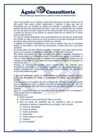 Águia Consultoria
“Não há hotéis que não deem lucro, existem é hotéis mal Administrados”.
consultoria@aquiahoteis.com http://ruiventura.com.br/ Fone: +55 41 9269 9401
meus cursos podem ver os originais, ainda tenho alguns que uso para mostrar que se
não souber fazer assim, jamais implementará o sistema, é logico que hoje há
ferramentas que nos fornecem os dados com precisão e velocidade maior e uma
planilha de Excel bem estruturada fará todo o resto mas, principalmente nos mantém
em dia, não posso conceber chegar ao fim do mês para saber se tive prejuízo ou lucro
e quanto tive de lucro ou de prejuízo, eu sempre soube isso no máximo em 72 horas
mesmo antes do Excel.
Em uma de minhas experiências como superintendente de uma rede de restaurantes
em Curitiba, eu sabia o custo de um disco de pizza ou da picanha preparada na frente
do cliente, antes mesmo de comprar a Farinha ou a Picanha.
O segredo do Revenue Management é que você se prepara para que os mercados
reajam às suas ações e não você ficar preocupado o tempo todo com o que pode
acontecer.
Eu sempre disse e fiz disso filosofia de gestão, o mercado é meu maior aliado ele tem
tudo o que eu preciso na quantidade que preciso, só tenho que ir lá buscar.
Nas Nossas Consultorias, e é claro que nós temos prática e agilidade, delegamos a
parte operacional e nos debruçamos sobre a financeira para agilizar os resultados, é
mais ou menos esta a proporção, o resultado que o participante de nosso curso vai
conseguir atingir entre 12 e 18 meses, nós vamos ajuda-lo a atingir em 6 a 8 meses na
maioria das vezes.
Processo de Revenue Management requer conhecimento, não sistemas caros
mirabolantes complicados e na sua maioria obsoletos, pois, são desenvolvidos para a
aviação e adaptados por “especialistas” em vender coisas enfeitadas, mas, que deixam
de funcionar depois de pagas.
O que você recomenda quando um empreendedor ou empresário o procura dizendo
sobre suas dificuldades em atingir a rentabilidade no negócio logo nos primeiros
meses?
É preciso partir de um princípio que vem no estudo de viabilidade e parte em seguida
para as planilhas de custos, o objetivo tem que ser perseguido dia a dia, não com
preocupações porque estas não levam a nada e sim com ações concretas na direção
desejada.
Agora se o empresário estiver em operação e não está satisfeito com os resultados, é
utópico sugerir sem um diagnóstico.
Iniciando do zero:
1) Saiba o que quer.
2) Tenha certeza se isso está fazendo falta no mercado.
3) Faça um estudo de viabilidade que lhe responda a toas as perguntas
necessárias à abertura e andamento do seu negócio. Aqui vão estar:
a) Custos de implantação
b) Custos de pessoal
c) Custos de produtos
d) Custos fixos.
e) Custos variáveis X receita
f) Impostos
g) Lucro desejado
 