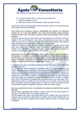 Águia Consultoria
“Não há hotéis que não deem lucro, existem é hotéis mal Administrados”.
consultoria@aquiahoteis.com http://ruiventura.com.br/ Fone: +55 41 9269 9401
h) Em quanto tempo vai ter o retorno do seu investimento
i) Quanto vai ganhar por mês
j) Qual será o retorno do investimento, dentro do ganho mensal.
O calculo do retorno do investimento, dentro do ganho mensal é um dos cálculos que
não consta da maioria das planilhas.
Você orienta que é necessário calcular a rentabilidade dos produtos, com diferentes
margens de: 16 a 18% para Bebidas e 26 a 28% para Alimentos. Alguns produtos
oferecem margens bem mais baixas é possível manter essa orientação mesmo nesses
produtos?
O custo de insumo deve ser nessa escala, isso não impede que eu não tenha 12% para
Bebidas e 35% para Alimentos, mas, estarei estruturado para isso, pois, na minha
média eu terei sim 16 a 18% para Bebida e 26 a 28% para Alimentos. Para alcançar
esses resultados, preciso ter a visão do todo e a visão do detalhe.
Voltemos à Planilha, com um exemplo: a ordem da semana é vender quatro caixas
deste vinho a R$: 25,00 vinho que vendo normalmente a 45,00 consegui um ótimo
negócio com o fornecedor e comprei 20 caixas. Paguei 4,50 a garrafa. Fazendo os
cálculos, o aumento aqui não é de 550% e sim de 82%.
Restaurateurs de alta gastronomia estão sempre em busca dos melhores produtos e
fornecedores, no entanto, os volumes de suas compras não são feitos em média ou
grande escala, o que representa uma diminuição na vantagem de conquistar melhores
preços e condições, resultando em margens de custo mais altas. Qual seria, em sua
opinião, a solução mais viável para minimizar estes custos?
O cooperativismo, mas, empresários brasileiros de uma forma geral, não aceitam essa
sugestão neste caso.
Em um exemplo: Vamos implantar um escritório com um ou dois profissionais que
cuidam das compras dos cooperados. O óbvio é que vou pagar 30 ou 35 reais em um
quilo ou mais de salmão, dependendo do fornecedor e da qualidade do produto, ou
135,00 reais em um quilo de Haddock, comprando sozinho, mas, e se eu comprar uma
tonelada ou mesmo meia, juntando as necessidades de compra de cada cooperado,
passo a ter status de importador e o preço do Haddock cai para 60 reais e o Salmão
para 15,00. Dei exemplos de produtos para alta gastronomia, mas, vamos levar isso à
gastronomia comum: um fardo de 30 kg de Arroz tem um preço, meia carreta tem
outro, precisamos lembrar do ditado popular “A União faz a força” em tempos de crise
para aumentar o poder de barganha e alcançar a meta de menores custos.
Qual a sua opinião sobre retirar um ingrediente do cardápio em detrimento de sua alta
de preço?
Não se cortam ingredientes do cardápio, se giram e quem nos diz como, quando e o
que fazer, é o cliente, afinal, ele é a nossa razão de ser.
O bom cardápio, tanto para o empresário quanto para o cliente, não se faz antes das
compras, são as compras que determinam o cardápio. Isso dá muito trabalho? Sim, no
entanto, não vejo assim, cardápios são estruturas, estas se mudam e se moldam para
rentabilizar.
 