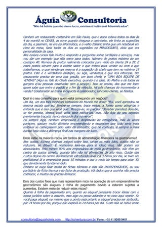 Águia Consultoria
“Não há hotéis que não deem lucro, existem é hotéis mal Administrados”.
consultoria@aquiahoteis.com http://ruiventura.com.br/ Fone: +55 41 9269 9401
Conheci um restaurante centenário em São Paulo, que o dono estava todos os dias às
4 da manhã no CEASA, as nove quando chegava o cozinheiro, ele tinha as sugestões
do dia, e pasmem, na era da informática, e o velho Italiano tinha que um notebook em
cima da mesa, fazia todos os dias as sugestões no MIMIOGRAFO, dizia que era
personalidade da casa.
Nos nossos cursos falo muito e respondo a perguntas sobre cardápios e serviços, mas
vou dar um exemplo que não serve para todos. Número de pratos máximo de um
cardápio 40. Número de pratos realmente colocados para visão do cliente 24 a 28. E
estes pratos servem para o cliente saber o que temos para vender ou com o que
trabalhamos, o que vendemos mesmo é a sugestão do chefe que tem no máximo 16
pratos. Este é o verdadeiro cardápio, ou seja, vendemos o que nos interessa. Um
restaurante precisa de uma boa gestão, um bom chefe, e “UMA BOA EQUIPE DE
VENDAS” (Aqui eu falo do Chefe executivo, quando é o caso, do Maître e de todos os
garçons e/ou pessoas envolvidas com o serviço). Isso se ensina, dos que me leem
quem sabe que entre o pedido e o fim da refeição, há três chances de incrementar a
venda? Colaborador se treina e capacita e colaborador, tal como cliente, se fideliza.
Qual é o seu conselho para quem está começando um negócio?
Um dia, um dos três melhores Hoteleiros do Mundo me disse: “Rui, você aprendeu na
mesma escola que eu, lembre-se sempre, trace metas, a forma como atingi-las e
entenda que é isso que você quer. Persiga-as, se precisar (derrubar paredes) derrube,
se for preciso, depois você volta para edifica-las, mas, não fuja do seu objetivo
previamente traçado, nunca descuide dos números”.
Eu sempre digo, nenhum empresário é desprovido de inteligência, mas às vezes
parecem, gastam muito dinheiro empreendendo e esquecem que tudo seria mais
rentável se começassem pelo valor do consultor, que no contexto, é sempre o mais
barato haja vista a diferença final nas margens de lucro.
Onde estão os maiores riscos em termos de administração financeira na gastronomia?
Nos custos. Escrevi diversos artigos sobre isso, talvez os mais lidos, custos não se
reduzem, se diluem. É necessário leva-los para o ideal, mas, não podem ser
descuidados. Pelo menos 90% dos empresários do meio gastronômico, não têm um
centro de custos correto, quando têm não há afirmações de alto risco. Cuidar dos
custos depois do centro devidamente estruturado leva 2 a 3 horas por dia, se tiver um
profissional lá o empresário gasta 15 minutos e usa o resto do tempo para criar. Só
que devidamente fundamentado.
Embora se ouça falar muito de fichas técnicas e elas são INDISPENSÁVEIS, eu sou
partidário da ficha técnica e da ficha de produção. Há dados que a cozinha não precisa
conhecer, e muitos ela precisa fornecer.
Dois dos custos fixos que mais representam risco na operação de um empreendimento
gastronômico são alugueis e folha de pagamento devido a estarem sujeitos a
aumentos. Existem meio de reduzir estes riscos?
Quanto à folha de pagamento sim, quanto ao aluguel precisaria trocar ideias com o
nosso jurídico sobre o assunto, mas algo eu posso adiantar e no caso aqui repetir. Se
você paga aluguel, ou mesmo que o ponto seja próprio o aluguel precisa ser atribuído,
por 24 horas por dia, porque não explorá-lo 24 horas por dia. Custo não se reduz como
 