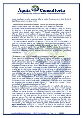 Águia Consultoria
“Não há hotéis que não deem lucro, existem é hotéis mal Administrados”.
consultoria@aquiahoteis.com http://ruiventura.com.br/ Fone: +55 41 9269 9401
o caso do aluguel, se dilui, quanto à folha há muitas formas de se ter tudo dentro da
legalidade e reduzir seu custo, muito.
Conte-nos sobre as experiências de seus clientes após a implantação do RM.
Não posso citar nomes, mas, vou contar dois casos, ambos com consultoria.
No primeiro um empreendimento que faturava 5,5 e custava para operar 5 – ou seja,
um lucro de 10% ao mês, aos seis meses fui chamado pela direção, o custo de
operação estava subindo muito, eu disse: ”É? Quando vocês deixam essa mania de
olhar um lado só” e fui embora. Eu conhecia todos os números. No fim do meu
contrato eles pediram desculpa por terem falado do custo seis meses antes. Eu operei
a Unidade com 11,5 de custo – e 34,5 de receita. Tinha neste hotel seis Pontos de
áreas de alimentação. Eu sou gestor hoteleiro, não vendedor de quartos.
O segundo foi recente, iniciamos em Outubro – o ano começa em Janeiro, em Abril os
proprietários querem saber o que está errado, pois se parassem as atividades teriam
faturado o suficiente para pagar todas as despesas do ano todo. O Ano não tem 12
Meses? Fim de Abril não é o fim do 4º Mês? 33.33%. Gestão fundamentada no
Revenue Management. Hotelaria Restauração e uma centena de outras empresas, e se
falarmos em empresas com mais de 1000 funcionários fora da hotelaria eu já implantei
o sistema em 2.
Fale sobre você sua vida profissional, experiências até chegar a ser consultor.
Tenho algumas peculiaridades e vim da Europa, nunca recebi salários os vencimentos
dos gestores são anuais e sobre resultados, no Brasil estava muito difícil trabalhar
assim até hoje está, porém, eu não aceito ganhar salário, ou seja, não aceito que
ponham preço no meu resultado, muito menos num País onde a cultura permite que o
empresário quando tudo está muito bem estufe o peito e diga é tenho um bom
resultado ou algo do gênero, ou quando as coisas estão difíceis, ele diz aquele meu
gerente não faz nada direito, mas ele não troca. Então como eu não admito isso passei
a ouvir algo como, Você está ganhando Demais, ai posso responder, ganhar muito no
meu caso quer dizer que o senhor está ganhando o que nunca pensou ser possível
ganhar. Aqui nasce em 1992 a Águia Consultoria.
Como encaro os vencimentos do executivo: o meu último empregador de quem eu
gerenciei um hotel e abri dois, quando tinha seis hotéis no grupo me convidou para
dirigir as operações, e ele logo me disse: “eu sei que você não vai aceitar, mas prometi
aos acionistas falar com você, e nossa proposta é: 25.000,00 livres de tudo”. Eu nem
respondi ele foi logo dizendo, tá o que você quer?
E respondi 1.000,00 por cada hotel e comissões sobre os resultados. Ele daria, mas
isso criaria problemas com os sócios, mesmo assim como nos damos bem até hoje ele
perguntou, me deixa ter uma ideia de quanto tempo eu poderia ter você no Grupo, nos
primeiros seis meses qual seria sua média de ganho – eu disse: - menos de 20 ao Mês
– ele: um Ano – eu disse algo entre trinta e trinta e cinco – vai fala logo quando você
passa dos 50. E eu disse antes do fim do 2º ano. Pois é, aí meus sócios vão me
aborrecer que você tira mais que eles de pró-labore e eu vou ter que te dispensar.
Deixa quieto. Sempre fundamentado em Números e uma coisa precisa ficar claro acho
25 mil reais um ótimo salário eu só não aceito que coloquem preço em meu
rendimento. Quero condições para crescer e ganhar proporcionando ganhos. Assim a
Águia Consultoria prosseguiu, há cinco ou seis anos li um artigo que falava de
Revenue Management e levei o maior susto ao entender que não tinham a mínima
 