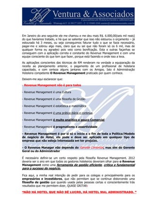 Em Janeiro do ano seguinte ele me chamou e me deu mais R$. 6.000,00(seis mil reais)
do que havíamos tratado, e há que se salientar que isso não estourou o orçamento – já
estourado há 3 meses, ou seja conseguimos faturar tudo o que se fazia necessário,
pagar-me e sobrou algo mais, claro que eu sei que não foram só os 6 mil, mas de
qualquer forma eu agradeci pois veio como bonificação. Esta e outras façanhas se
conseguem com a aplicação correta e constante do Revenue Management e com uma
equipe consciente do que tem que fazer, porque está fazendo e onde isso a leva.
As aplicações conscientes das técnicas de RM renderam na verdade a equiparação da
receita ao planejamento anterior, o pagamento de um profissional de hotelaria
capacitado, e com certeza alguns jantares com os Amigos. Isto é Administração
Hoteleira competente O Revenue Management praticado por quem conhece.
Deixem-me aqui esclarecer que:
- Revenue Management não é para todos
- Revenue Menagement é uma Cultura
- Revenue Management é uma filosofia de Gestão
- Revenue Management é estatística e matemática
- Revenue Management é uma prática diária e continua
- Revenue Management é muito analítico e pouco Comercial
- Revenue Management é pragmatismo e assertividade
- Revenue Management é por si só o inicio e o fim de toda a Política/Modelo
de negócio do Hotel, ele pode e deve ser aplicado em qualquer tipo de
empresa que não esteja interessada em ter prejuízo.
- O Revenue Manager não depende do Gerente Comercial, mas sim do Gerente
Geral ou do Administrador
É necessário definir-se um certo respeito pela filosofia Revenue Management. 2012
deveria ser o ano em que todos os gestores hoteleiros deveriam olhar para o Revenue
Management como uma ferramenta de gestão eficiente, critica e fundamental
para o sucesso do negócio.
Fica aqui, a minha real intenção de pedir para os colegas e principalmente para os
empresários e investidores, que não permitam que se continue distorcendo uma
filosofia de gestão que quando usada pelas pessoas certas e conscientemente trás
resultados que me permitem dizer, QUASE GRITAR:
“NÃO HÁ HOTEL QUE NÃO DÊ LUCRO, HÁ HOTEL MAL ADMINISTRADO. ”
 