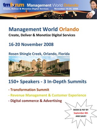  

                               

                               




    Management World Orlando 
 
    Create, Deliver & Monetize Digital Services 
 
     
 

 
    16‐20 November 2008 
     
    Rosen Shingle Creek, Orlando, Florida 
 

 

 

 

 

 
150+ Speakers ‐ 3 In‐Depth Summits 
 

 
 ‐ Transformation Summit 
 

 ‐ Revenue Management & Customer Experience 

 ‐ Digital commerce & Advertising 

 

 
                                              BOOK & PAY BY 
                                              September 8th 
                                                AND SAVE!
         
 