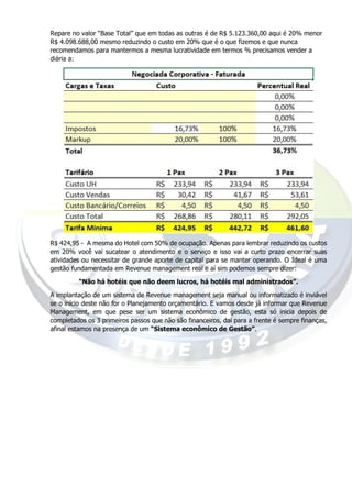 Repare no valor “Base Total” que em todas as outras é de R$ 5.123.360,00 aqui é 20% menor
R$ 4.098.688,00 mesmo reduzindo o custo em 20% que é o que fizemos e que nunca
recomendamos para mantermos a mesma lucratividade em termos % precisamos vender a
diária a:
R$ 424,95 - A mesma do Hotel com 50% de ocupação. Apenas para lembrar reduzindo os custos
em 20% você vai sucatear o atendimento e o serviço e isso vai a curto prazo encerrar suas
atividades ou necessitar de grande aporte de capital para se manter operando. O Ideal é uma
gestão fundamentada em Revenue management real e aí sim podemos sempre dizer:
“Não há hotéis que não deem lucros, há hotéis mal administrados”.
A implantação de um sistema de Revenue management seja manual ou informatizado é inviável
se o início deste não for o Planejamento orçamentário. E vamos desde já informar que Revenue
Management, em que pese ser um sistema econômico de gestão, esta só inicia depois de
completados os 3 primeiros passos que não são financeiros, daí para a frente é sempre finanças,
afinal estamos na presença de um “Sistema econômico de Gestão”.
 