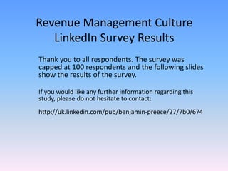 Revenue Management Culture
   LinkedIn Survey Results
Thank you to all respondents. The survey was
capped at 100 respondents and the following slides
show the results of the survey.

If you would like any further information regarding this
study, please do not hesitate to contact:
http://uk.linkedin.com/pub/benjamin-preece/27/7b0/674
 