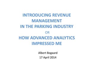 INTRODUCING REVENUE
MANAGEMENT
IN THE PARKING INDUSTRY
OR
HOW ADVANCED ANALYTICS
IMPRESSED ME
Albert Bogaard
17 April 2014
 