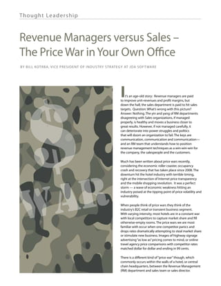Th ought Lea de rship



Revenue Managers versus Sales –
The Price War in Your Own Office
By Bill Kotrba, Vice President of Industry Strategy at JDA Software




                                                 I



     $R
                                                     t’s an age-old story: Revenue managers are paid
                                                 to improve unit-revenues and profit margins, but
                                                 down the hall, the sales department is paid to hit sales
                                                 targets. Question: What’s wrong with this picture?
                                                 Answer: Nothing. The yin and yang of RM departments
                                                 disagreeing with Sales organizations, if managed
                                                 properly, is healthy and moves a business closer to
                                                 great results. However, if not managed carefully, it
                                                 can deteriorate into power struggles and politics
                                                 that will doom an organization to fail. The keys are
                                                 communication, communication and communication—
                                                 and an RM team that understands how to position
                                                 revenue management techniques as a win-win-win for
                                                 the company, the salespeople and the customers.

                                                 Much has been written about price wars recently,
                                                 considering the economic roller coaster, occupancy
                                                 crash and recovery that has taken place since 2008. The
                                                 downturn hit the hotel industry with terrible timing,




     A
                                                 right at the intersection of Internet price transparency
                                                 and the mobile shopping revolution. It was a perfect




W
                                                 storm — a wave of economic weakness hitting an
                                                 industry poised at the tipping point of price volatility and
                                                 vulnerability.

                                                 When people think of price wars they think of the
                                                 industry’s B2C retail or transient business segment.
                                                 With varying intensity, most hotels are in a constant war
                                                 with local competitors to capture market share and fill
                                                 otherwise-empty rooms. The price wars we are most
                                                 familiar with occur when one competitor panics and
                                                 drops rates dramatically attempting to steal market share
                                                 or stimulate new business. Images of highway signage
                                                 advertising “as low as” pricing comes to mind, or online
                                                 travel agency price comparisons with competitor rates
                                                 matched dollar for dollar and ending in 99 cents.

                                                 There is a different kind of “price war” though, which
                                                 commonly occurs within the walls of a hotel, or central
                                                 chain headquarters, between the Revenue Management
                                                 (RM) department and sales team or sales director.
 