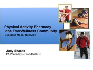 Physical Activity Pharmacy
dba ExerWellness Community
Business Model Overview




 Judy Shasek
 PA Pharmacy – Founder/CEO
 