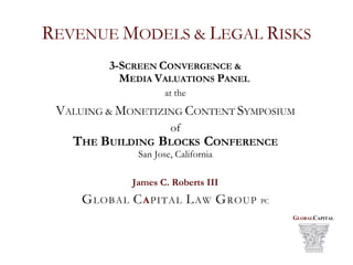 REVENUE MODELS & LEGAL RISKS
         3-SCREEN CONVERGENCE &
           MEDIA VALUATIONS PANEL
                     at the
 VALUING & MONETIZING CONTENT SYMPOSIUM
                      of
   THE BUILDING BLOCKS CONFERENCE
              San Jose, California

             James C. Roberts III
     GLOBAL CAPITAL LAW GROUP        PC

                                          GLOBALCAPITAL
 
