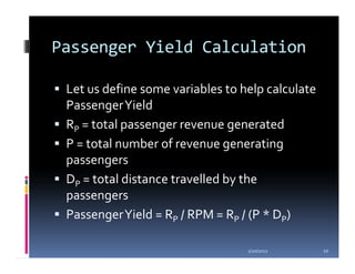 Passenger Yield Calculation

 Let us define some variables to help calculate
 Passenger Yield
 RP = total passenger revenue generated
 P = total number of revenue generating
 passengers
 DP = total distance travelled by the
 passengers
 Passenger Yield = RP / RPM = RP / (P * DP)

                                  1/20/2012       10
 