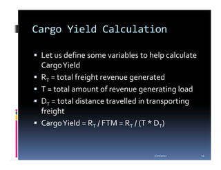 Cargo Yield Calculation

 Let us define some variables to help calculate
 Cargo Yield
 RT = total freight revenue generated
 T = total amount of revenue generating load
 DT = total distance travelled in transporting
 freight
 Cargo Yield = RT / FTM = RT / (T * DT)


                                  1/20/2012       11
 