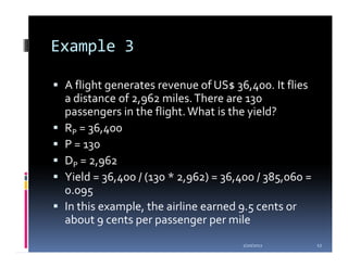 Example 3

 A flight generates revenue of US$ 36,400. It flies
 a distance of 2,962 miles. There are 130
 passengers in the flight. What is the yield?
 RP = 36,400
 P = 130
 DP = 2,962
 Yield = 36,400 / (130 * 2,962) = 36,400 / 385,060 =
 0.095
 In this example, the airline earned 9.5 cents or
 about 9 cents per passenger per mile
                                     1/20/2012         12
 