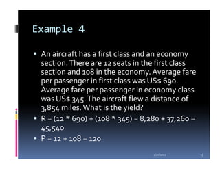 Example 4

 An aircraft has a first class and an economy
 section. There are 12 seats in the first class
 section and 108 in the economy. Average fare
 per passenger in first class was US$ 690.
 Average fare per passenger in economy class
 was US$ 345. The aircraft flew a distance of
 3,854 miles. What is the yield?
 R = (12 * 690) + (108 * 345) = 8,280 + 37,260 =
 45,540
 P = 12 + 108 = 120
                                   1/20/2012       13
 