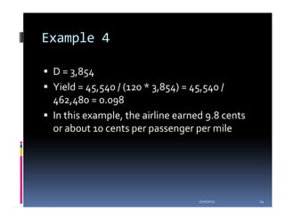 Example 4

 D = 3,854
 Yield = 45,540 / (120 * 3,854) = 45,540 /
 462,480 = 0.098
 In this example, the airline earned 9.8 cents
 or about 10 cents per passenger per mile




                                   1/20/2012     14
 