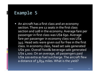 Example 5

 An aircraft has a first class and an economy
 section. There are 12 seats in the first class
 section and 108 in the economy. Average fare per
 passenger in first class was US$ 690. Average
 fare per passenger in economy class was US$
 345. Head sets were given out for free in the first
 class. In economy class, head set sale generated
 US$ 500. Overall food& beverage sale generated
 US$ 1,000. On an average, all passengers paid
 US$ 100 extra as fuel surcharge. The aircraft flew
 a distance of 3,854 miles. What is the yield?

                                     1/20/2012         15
 
