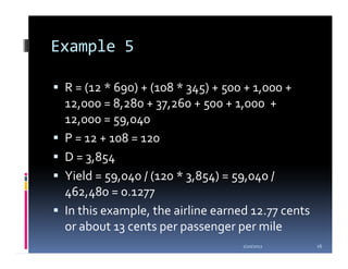 Example 5

 R = (12 * 690) + (108 * 345) + 500 + 1,000 +
 12,000 = 8,280 + 37,260 + 500 + 1,000 +
 12,000 = 59,040
 P = 12 + 108 = 120
 D = 3,854
 Yield = 59,040 / (120 * 3,854) = 59,040 /
 462,480 = 0.1277
 In this example, the airline earned 12.77 cents
 or about 13 cents per passenger per mile
                                   1/20/2012       16
 