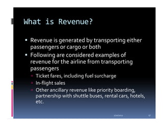 What is Revenue?

 Revenue is generated by transporting either
 passengers or cargo or both
 Following are considered examples of
 revenue for the airline from transporting
 passengers
   Ticket fares, including fuel surcharge
   In-flight sales
   Other ancillary revenue like priority boarding,
   partnership with shuttle buses, rental cars, hotels,
   etc.

                                        1/20/2012         17
 