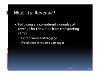 What is Revenue?

 Following are considered examples of
 revenue for the airline from transporting
 cargo
   Extra or oversized baggage
   Freight not linked to a passenger




                                       1/20/2012   18
 