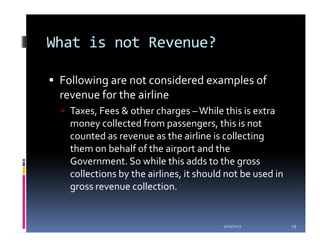 What is not Revenue?

 Following are not considered examples of
 revenue for the airline
   Taxes, Fees & other charges – While this is extra
   money collected from passengers, this is not
   counted as revenue as the airline is collecting
   them on behalf of the airport and the
   Government. So while this adds to the gross
   collections by the airlines, it should not be used in
   gross revenue collection.


                                         1/20/2012         19
 