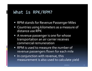 What is RPK/RPM?

 RPM stands for Revenue Passenger Miles
 Countries using kilometers as a measure of
 distance use RPK
 A revenue passenger is one for whose
 transportation an air carrier receives
 commercial remuneration
 RPM is used to measure the number of
 revenue passengers flown for each mile
 In conjunction with revenue, this
 measurement is also used to calculate yield
                                 1/20/2012     2
 