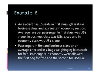 Example 6

 An aircraft has 16 seats in first class, 58 seats in
 business class and 227 seats in economy section.
 Average fare per passenger in first class was US$
 7,000, in business class was US$ 4,500 and in
 economy class was US$ 1,200.
 Passengers in first and business class on an
 average checked in 2 bags weighing 23 kilos each
 for free. Passengers in economy were allowed
 the first bag for free and the second for US$ 60.

                                      1/20/2012         20
 
