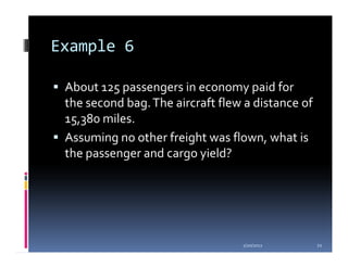 Example 6

 About 125 passengers in economy paid for
 the second bag. The aircraft flew a distance of
 15,380 miles.
 Assuming no other freight was flown, what is
 the passenger and cargo yield?




                                  1/20/2012        21
 