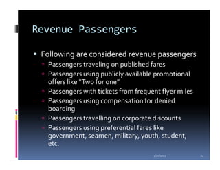 Revenue Passengers

 Following are considered revenue passengers
  Passengers traveling on published fares
  Passengers using publicly available promotional
  offers like “Two for one”
  Passengers with tickets from frequent flyer miles
  Passengers using compensation for denied
  boarding
  Passengers travelling on corporate discounts
  Passengers using preferential fares like
  government, seamen, military, youth, student,
  etc.
                                     1/20/2012        24
 