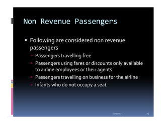 Non Revenue Passengers

 Following are considered non revenue
 passengers
  Passengers travelling free
  Passengers using fares or discounts only available
  to airline employees or their agents
  Passengers travelling on business for the airline
  Infants who do not occupy a seat




                                     1/20/2012         25
 