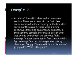 Example 7

 An aircraft has a first class and an economy
 section. There are 12 seats in the first class
 section and 108 in the economy. In the first class
 section of the aircraft, there were 2 airline
 executives travelling on company business. In
 the economy section, there was 1 person who
 was denied boarding in the previous flight.
 Average fare per passenger in first class was US$
 690. Average fare per passenger in economy
 class was US$ 345. The aircraft flew a distance of
 3,854 miles. What is the yield?

                                     1/20/2012        26
 