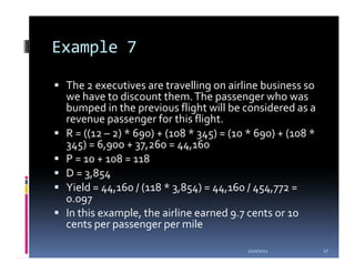 Example 7

 The 2 executives are travelling on airline business so
 we have to discount them. The passenger who was
 bumped in the previous flight will be considered as a
 revenue passenger for this flight.
 R = ((12 – 2) * 690) + (108 * 345) = (10 * 690) + (108 *
 345) = 6,900 + 37,260 = 44,160
 P = 10 + 108 = 118
 D = 3,854
 Yield = 44,160 / (118 * 3,854) = 44,160 / 454,772 =
 0.097
 In this example, the airline earned 9.7 cents or 10
 cents per passenger per mile

                                         1/20/2012          27
 