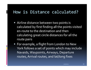 How is Distance calculated?

 Airline distance between two points is
 calculated by first finding all the points visited
 en-route to the destination and then
 calculating great circle distances for all the
 route pairs
 For example, a flight from London to New
 York follows a set of points which may include
 Navaids, Waypoints, Airways, Departure
 routes, Arrival routes, and lat/long fixes

                                    1/20/2012         28
 