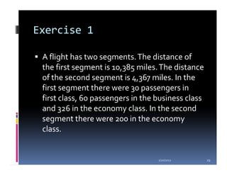 Exercise 1

 A flight has two segments. The distance of
 the first segment is 10,385 miles. The distance
 of the second segment is 4,367 miles. In the
 first segment there were 30 passengers in
 first class, 60 passengers in the business class
 and 326 in the economy class. In the second
 segment there were 200 in the economy
 class.


                                   1/20/2012        29
 
