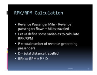 RPK/RPM Calculation

 Revenue Passenger Mile = Revenue
 passengers flown * Miles traveled
 Let us define some variables to calculate
 RPK/RPM
 P = total number of revenue generating
 passengers
 D = total distance travelled
 RPK or RPM = P * D

                                  1/20/2012   3
 