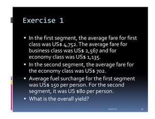Exercise 1

 In the first segment, the average fare for first
 class was US$ 4,752. The average fare for
 business class was US$ 2,567 and for
 economy class was US$ 1,135.
 In the second segment, the average fare for
 the economy class was US$ 702.
 Average fuel surcharge for the first segment
 was US$ 150 per person. For the second
 segment, it was US $80 per person.
 What is the overall yield?
                                    1/20/2012       30
 