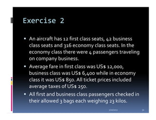 Exercise 2

 An aircraft has 12 first class seats, 42 business
 class seats and 316 economy class seats. In the
 economy class there were 4 passengers traveling
 on company business.
 Average fare in first class was US$ 12,000,
 business class was US$ 6,400 while in economy
 class it was US$ 850. All ticket prices included
 average taxes of US$ 250.
 All first and business class passengers checked in
 their allowed 3 bags each weighing 23 kilos.
                                     1/20/2012        31
 