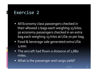 Exercise 2

 All Economy class passengers checked in
 their allowed 2 bags each weighing 23 kilos.
 50 economy passengers checked in an extra
 bag each weighing 23 kilos at US$ 70 per bag.
 Food & beverage sale generated extra US$
 2,000.
 The aircraft had flown a distance of 7,880
 miles.
 What is the passenger and cargo yield?
                                 1/20/2012       32
 