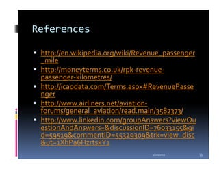 References

 http://en.wikipedia.org/wiki/Revenue_passenger
 _mile
 http://moneyterms.co.uk/rpk-revenue-
 passenger-kilometres/
 http://icaodata.com/Terms.aspx#RevenuePasse
 nger
 http://www.airliners.net/aviation-
 forums/general_aviation/read.main/3582373/
 http://www.linkedin.com/groupAnswers?viewQu
 estionAndAnswers=&discussionID=76033155&gi
 d=59519&commentID=55329309&trk=view_disc
 &ut=1XhPa6HzrtskY1
                                  1/20/2012       33
 