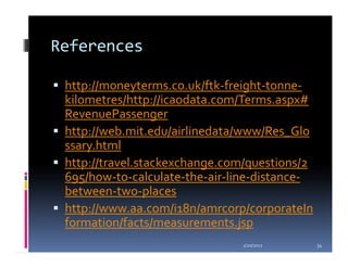 References

 http://moneyterms.co.uk/ftk-freight-tonne-
 kilometres/http://icaodata.com/Terms.aspx#
 RevenuePassenger
 http://web.mit.edu/airlinedata/www/Res_Glo
 ssary.html
 http://travel.stackexchange.com/questions/2
 695/how-to-calculate-the-air-line-distance-
 between-two-places
 http://www.aa.com/i18n/amrcorp/corporateIn
 formation/facts/measurements.jsp
                               1/20/2012       34
 